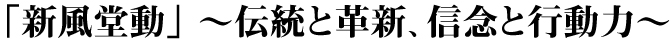 「新風堂動」 ～伝統と革新、信念と行動力～