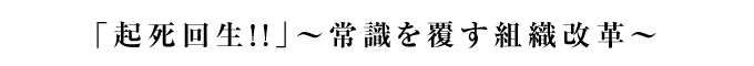 「起死回生！！」～常識を覆す組織改革～